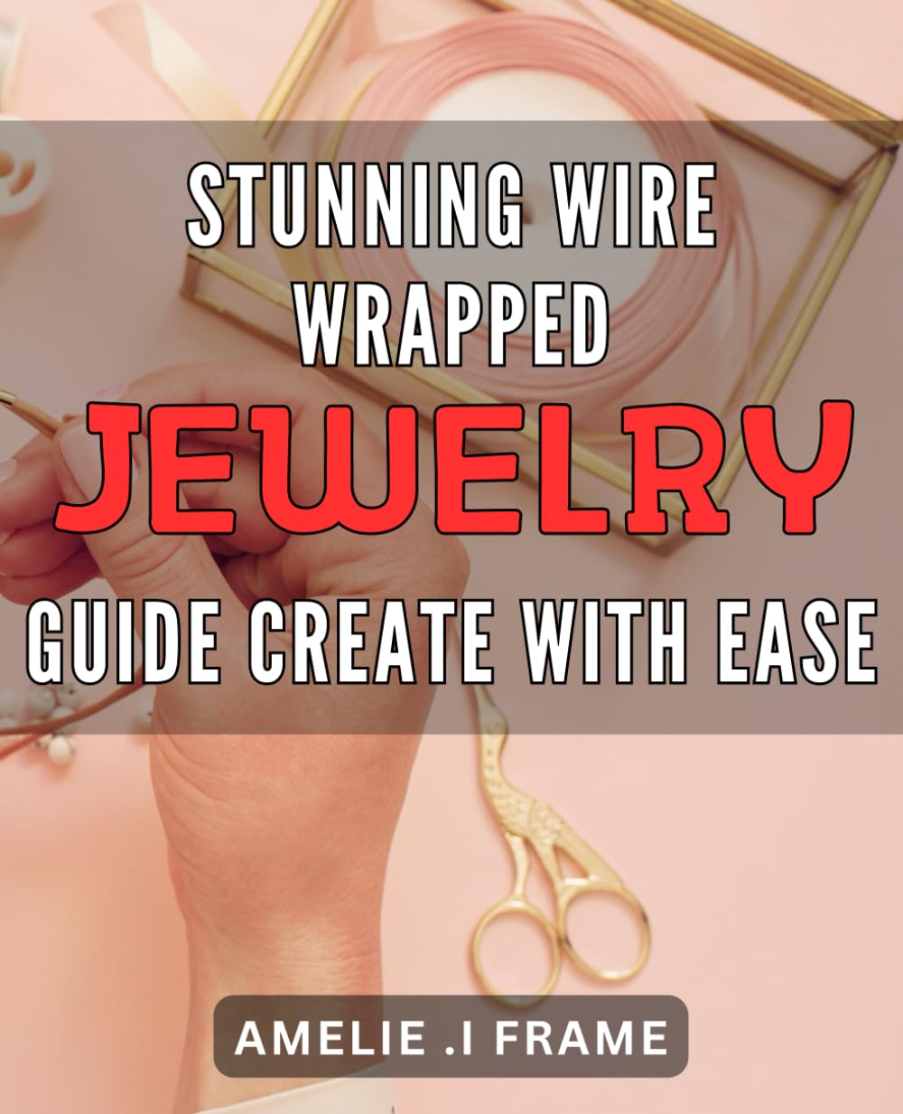 Stunning Wire Wrapped Jewelry Guide: Create with Ease: Unleash Your Creativity with Easy-to-Follow Techniques for Crafting Beautiful Wire Wrapped Jewelry