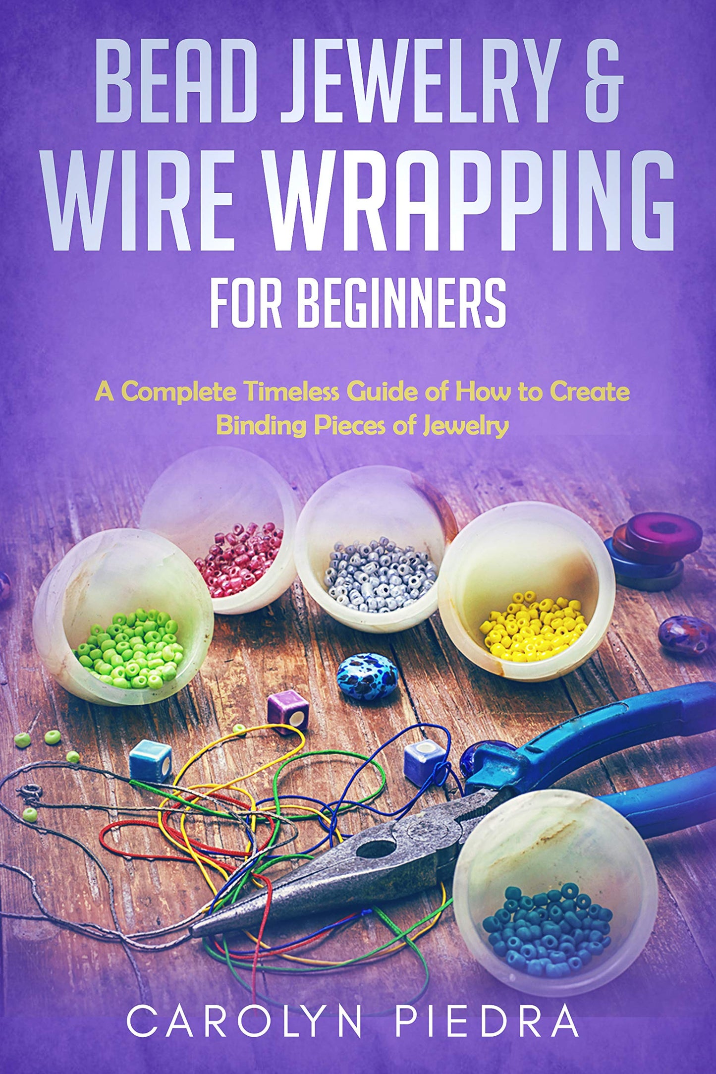 Bead Jewelry & Wire Wrapping for Beginners: A Complete Timeless Guide of How to Create Binding Pieces of Jewelry (Including The Top Easy To Follow Projects to Get You Started)
